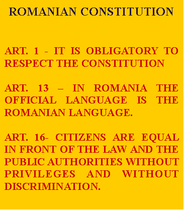 Tekstvak: ROMANIAN CONSTITUTION ART. 1 - IT IS OBLIGATORY TO RESPECT THE CONSTITUTIONART. 13  IN ROMANIA THE OFFICIAL LANGUAGE IS THE ROMANIAN LANGUAGE.ART. 16- CITIZENS ARE EQUAL IN FRONT OF THE LAW AND THE PUBLIC AUTHORITIES WITHOUT PRIVILEGES AND WITHOUT DISCRIMINATION.